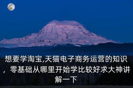 想要學(xué)淘寶,天貓電子商務(wù)運(yùn)營(yíng)的知識(shí)，零基礎(chǔ)從哪里開(kāi)始學(xué)比較好求大神講解一下