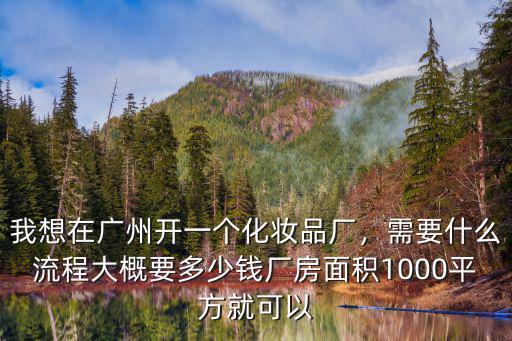我想在廣州開(kāi)一個(gè)化妝品廠，需要什么流程大概要多少錢(qián)廠房面積1000平方就可以