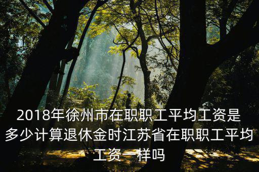 2018年徐州市在職職工平均工資是多少計算退休金時江蘇省在職職工平均工資一樣嗎