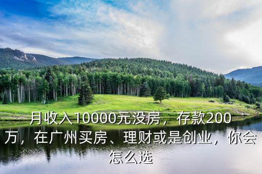 月收入10000元沒(méi)房，存款200萬(wàn)，在廣州買(mǎi)房、理財(cái)或是創(chuàng)業(yè)，你會(huì)怎么選