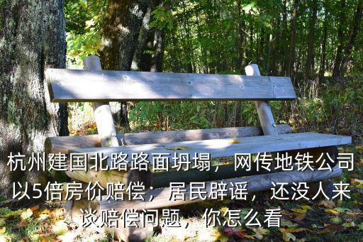 杭州建國北路路面坍塌，網(wǎng)傳地鐵公司以5倍房價(jià)賠償；居民辟謠，還沒人來談賠償問題，你怎么看