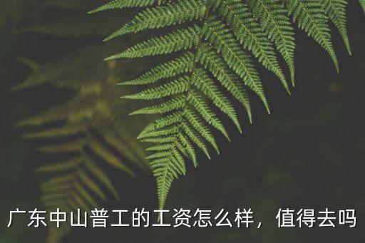 廣東中山普工的工資怎么樣，值得去嗎