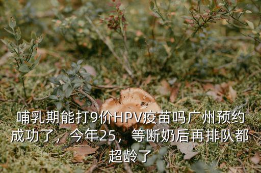 哺乳期能打9價HPV疫苗嗎廣州預約成功了，今年25，等斷奶后再排隊都超齡了