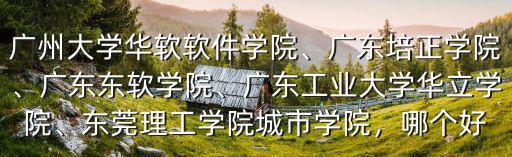 廣州大學華軟軟件學院、廣東培正學院、廣東東軟學院、廣東工業大學華立學院、東莞理工學院城市學院，哪個好
