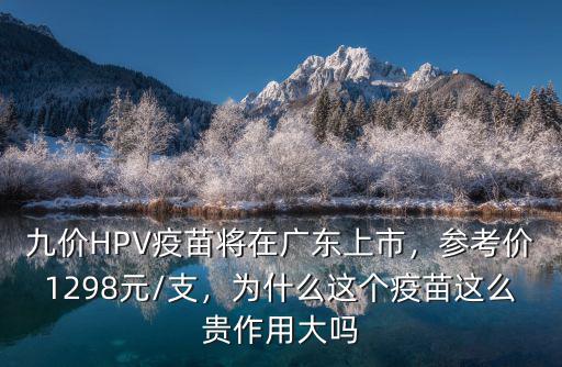 九價HPV疫苗將在廣東上市，參考價1298元/支，為什么這個疫苗這么貴作用大嗎
