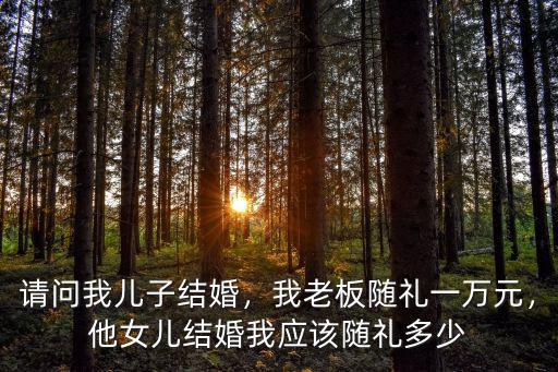 請問我兒子結(jié)婚，我老板隨禮一萬元，他女兒結(jié)婚我應(yīng)該隨禮多少