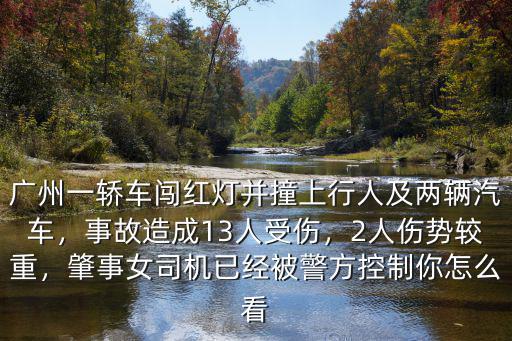 廣州一轎車闖紅燈并撞上行人及兩輛汽車，事故造成13人受傷，2人傷勢較重，肇事女司機已經被警方控制你怎么看