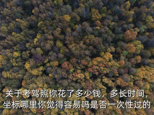 關(guān)于考駕照你花了多少錢，多長時間，坐標哪里你覺得容易嗎是否一次性過的
