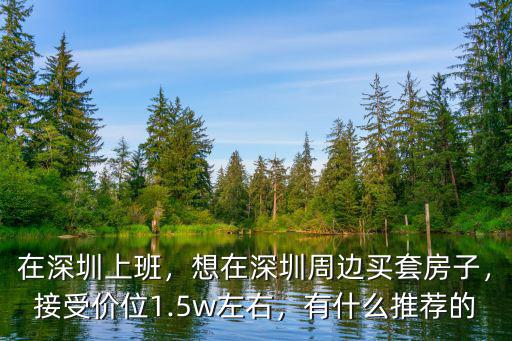 在深圳上班，想在深圳周邊買套房子，接受價(jià)位1.5w左右，有什么推薦的