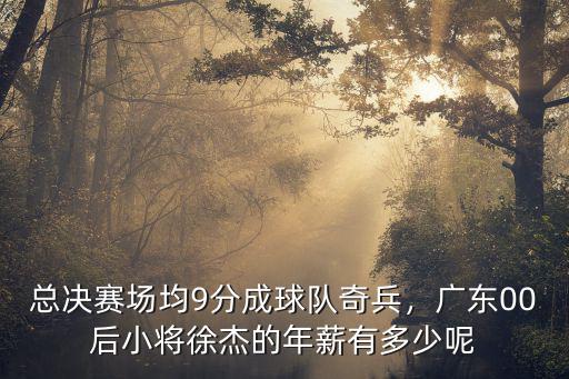 總決賽場均9分成球隊奇兵，廣東00后小將徐杰的年薪有多少呢
