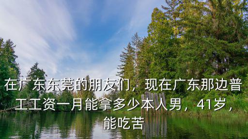 在廣東東莞的朋友們，現在廣東那邊普工工資一月能拿多少本人男，41歲，能吃苦