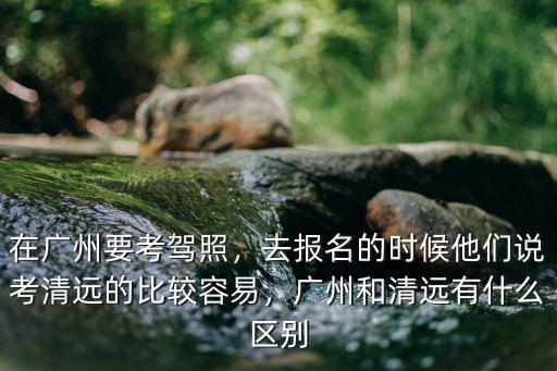 在廣州要考駕照，去報名的時候他們說考清遠的比較容易，廣州和清遠有什么區別