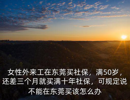 女性外來工在東莞買社保，滿50歲，還差三個月就買滿十年社保，可規(guī)定說不能在東莞買該怎么辦