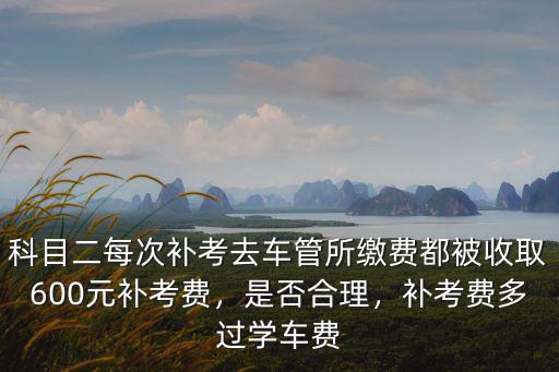 科目二每次補考去車管所繳費都被收取600元補考費，是否合理，補考費多過學車費