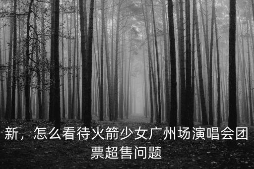 新，怎么看待火箭少女廣州場演唱會團(tuán)票超售問題