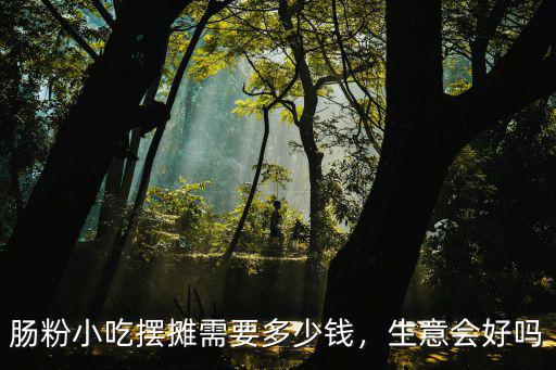 腸粉小吃擺攤需要多少錢，生意會好嗎