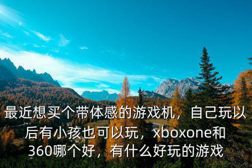 最近想買個帶體感的游戲機，自己玩以后有小孩也可以玩，xboxone和360哪個好，有什么好玩的游戲