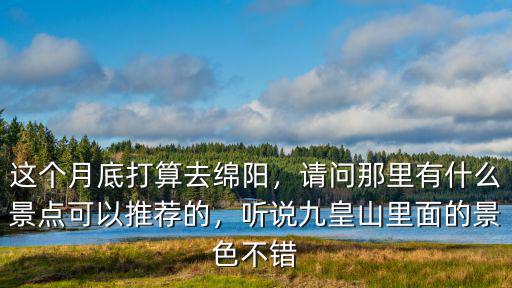 這個月底打算去綿陽，請問那里有什么景點可以推薦的，聽說九皇山里面的景色不錯