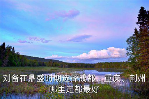 劉備在鼎盛時期選擇成都、重慶、荊州哪里定都最好