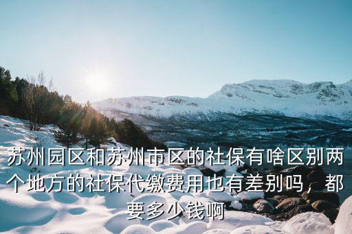 蘇州園區和蘇州市區的社保有啥區別兩個地方的社保代繳費用也有差別嗎，都要多少錢啊