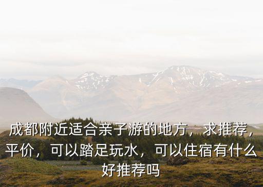 成都附近適合親子游的地方，求推薦，平價，可以踏足玩水，可以住宿有什么好推薦嗎