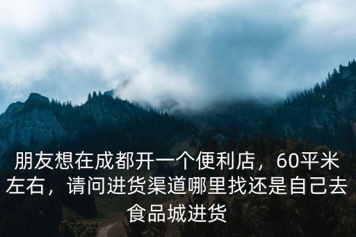 朋友想在成都開一個便利店，60平米左右，請問進貨渠道哪里找還是自己去食品城進貨