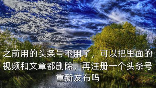 之前用的頭條號不用了，可以把里面的視頻和文章都刪除，再注冊一個頭條號重新發布嗎
