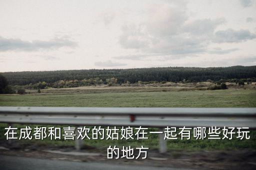 在成都和喜歡的姑娘在一起有哪些好玩的地方