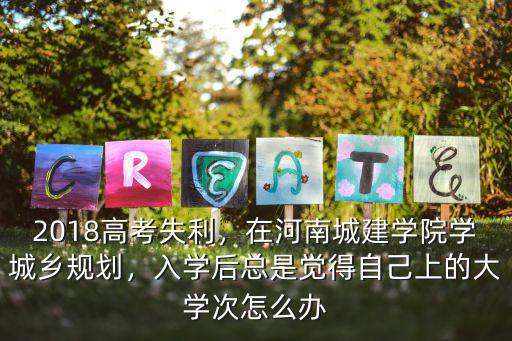 2018高考失利，在河南城建學院學城鄉規劃，入學后總是覺得自己上的大學次怎么辦