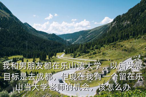 我和男朋友都在樂山讀大學，以后發展目標是去成都，但現在我有一個留在樂山當大學老師的機會，該怎么辦