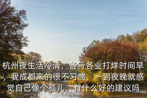 杭州夜生活冷清，各行各業(yè)打烊時間早，我成都來的很不習(xí)慣，一到夜晚就感覺自己像個孤兒，有什么好的建議嗎
