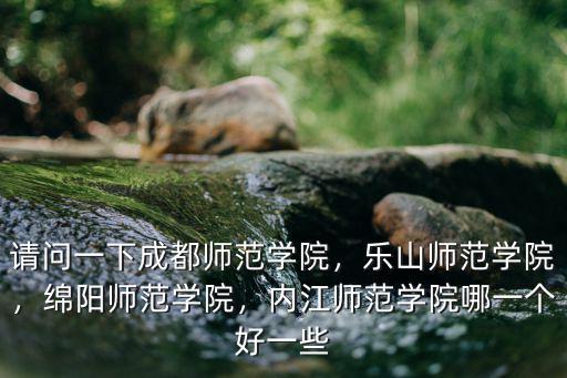 請問一下成都師范學院，樂山師范學院，綿陽師范學院，內江師范學院哪一個好一些