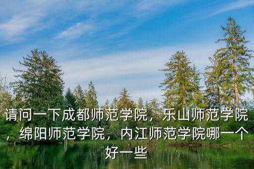 請問一下成都師范學院，樂山師范學院，綿陽師范學院，內江師范學院哪一個好一些