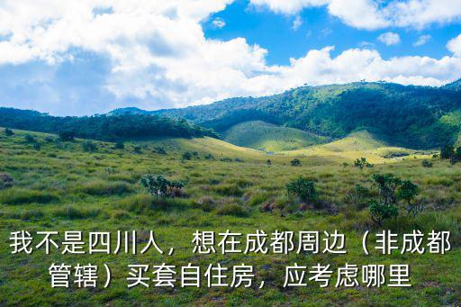我不是四川人，想在成都周邊（非成都管轄）買套自住房，應考慮哪里