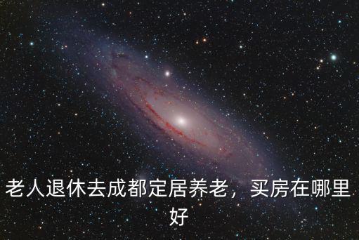 老人退休去成都定居養老，買房在哪里好