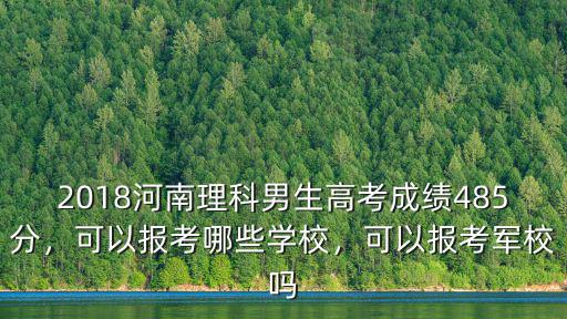 2018河南理科男生高考成績485分，可以報考哪些學校，可以報考軍校嗎