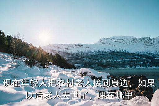 現在年輕人把農村老人接到身邊，如果以后老人去世了，埋在哪里