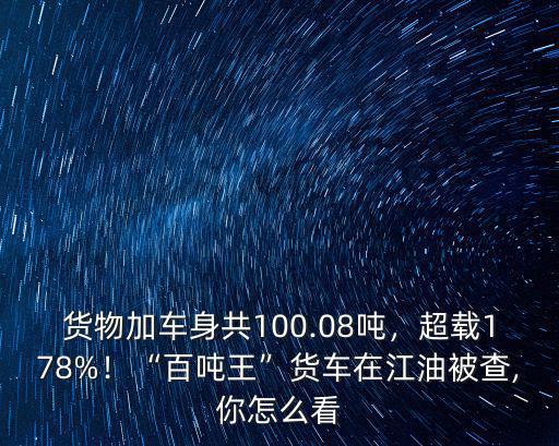 貨物加車身共100.08噸，超載178%！“百噸王”貨車在江油被查,你怎么看