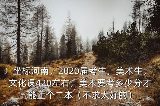 坐標河南，2020屆考生，美術生，文化課420左右，美術要考多少分才能上個二本（不求太好的）