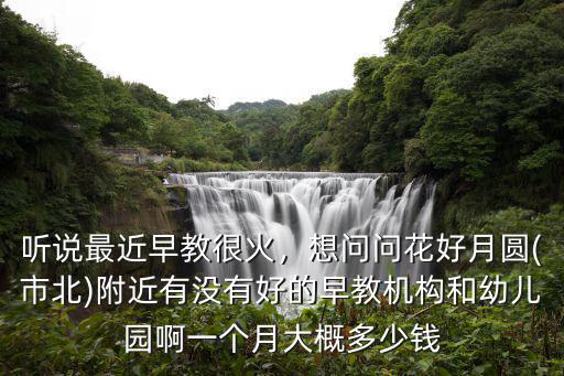 聽說最近早教很火，想問問花好月圓(市北)附近有沒有好的早教機構(gòu)和幼兒園啊一個月大概多少錢