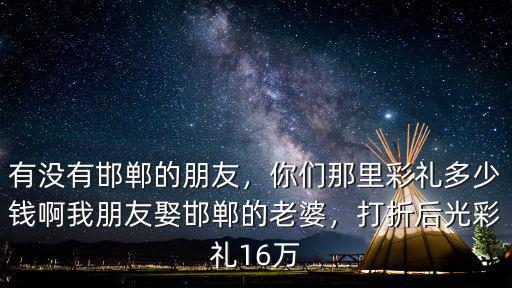 有沒有邯鄲的朋友，你們那里彩禮多少錢啊我朋友娶邯鄲的老婆，打折后光彩禮16萬