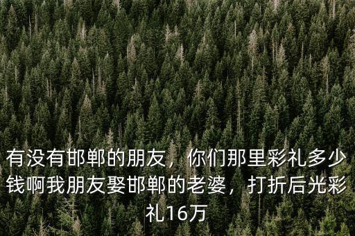 有沒有邯鄲的朋友，你們那里彩禮多少錢啊我朋友娶邯鄲的老婆，打折后光彩禮16萬