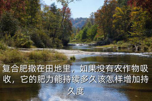 復合肥撒在田地里，如果沒有農作物吸收，它的肥力能持續多久該怎樣增加持久度