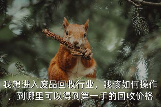 我想進入廢品回收行業(yè)，我該如何操作，到哪里可以得到第一手的回收價格