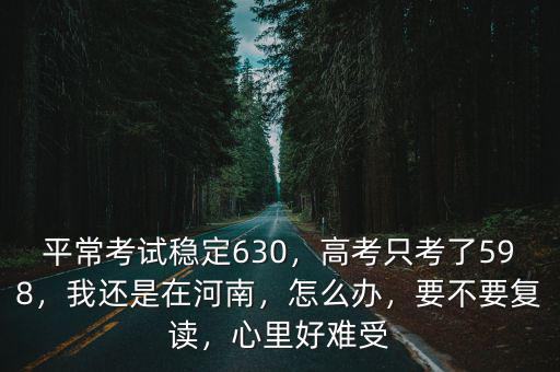 平常考試穩(wěn)定630，高考只考了598，我還是在河南，怎么辦，要不要復(fù)讀，心里好難受