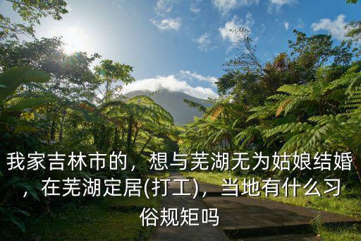 我家吉林市的，想與蕪湖無為姑娘結婚，在蕪湖定居(打工)，當地有什么習俗規矩嗎