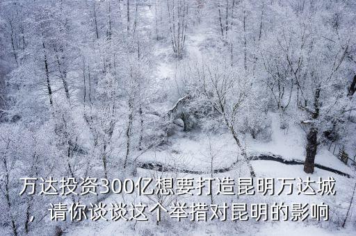 萬達投資300億想要打造昆明萬達城，請你談談這個舉措對昆明的影響