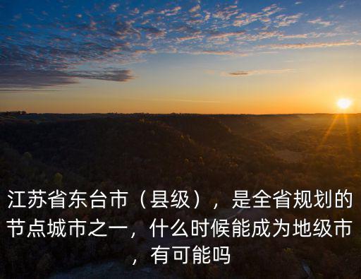 江蘇省東臺市（縣級），是全省規劃的節點城市之一，什么時候能成為地級市，有可能嗎
