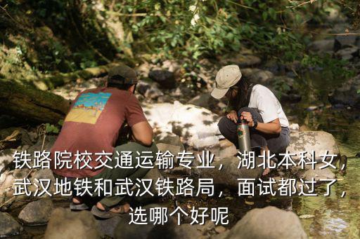 鐵路院校交通運輸專業，湖北本科女，武漢地鐵和武漢鐵路局，面試都過了，選哪個好呢