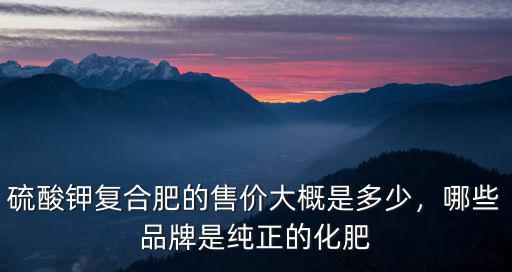 硫酸鉀復合肥的售價大概是多少，哪些品牌是純正的化肥